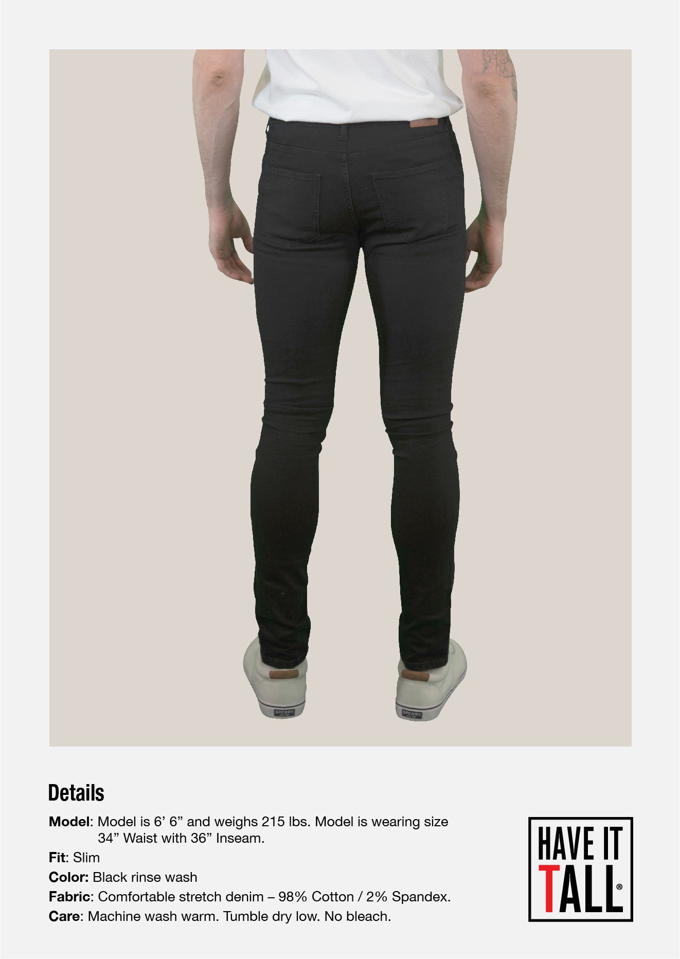 Tall male Model 6'6 wearing a size small Have It Tall Straight Leg black Stretch Denim Jeans 90/10 cotton/poly blend showing the back of the pants against a white background